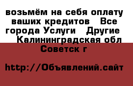 возьмём на себя оплату ваших кредитов - Все города Услуги » Другие   . Калининградская обл.,Советск г.